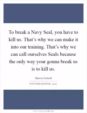 To break a Navy Seal, you have to kill us. That’s why we can make it into our training. That’s why we can call ourselves Seals because the only way your gonna break us is to kill us Picture Quote #1