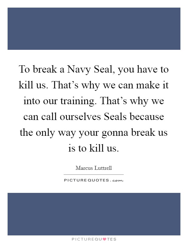 To break a Navy Seal, you have to kill us. That's why we can make it into our training. That's why we can call ourselves Seals because the only way your gonna break us is to kill us Picture Quote #1