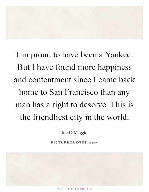 I'm proud to have been a Yankee. But I have found more happiness and contentment since I came back home to San Francisco than any man has a right to deserve. This is the friendliest city in the world Picture Quote #1