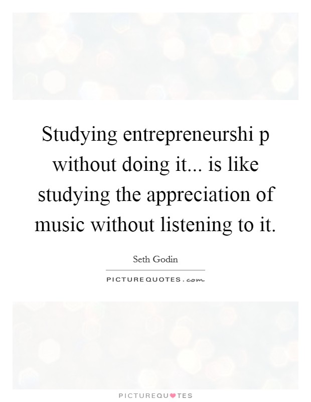 Studying entrepreneurshi p without doing it... is like studying the appreciation of music without listening to it Picture Quote #1