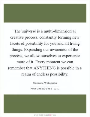 The universe is a multi-dimension al creative process, constantly forming new facets of possibility for you and all living things. Expanding our awareness of the process, we allow ourselves to experience more of it. Every moment we can remember that ANYTHING is possible in a realm of endless possibility Picture Quote #1