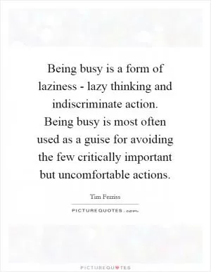 Being busy is a form of laziness - lazy thinking and indiscriminate action. Being busy is most often used as a guise for avoiding the few critically important but uncomfortable actions Picture Quote #1