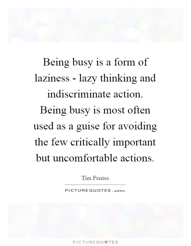 Being busy is a form of laziness - lazy thinking and indiscriminate action. Being busy is most often used as a guise for avoiding the few critically important but uncomfortable actions Picture Quote #1