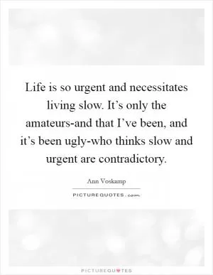 Life is so urgent and necessitates living slow. It’s only the amateurs-and that I’ve been, and it’s been ugly-who thinks slow and urgent are contradictory Picture Quote #1