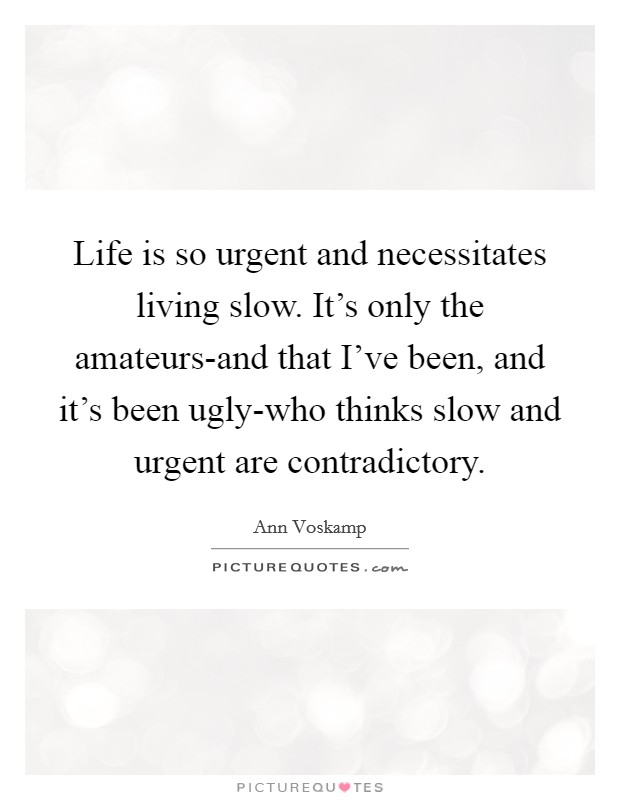 Life is so urgent and necessitates living slow. It's only the amateurs-and that I've been, and it's been ugly-who thinks slow and urgent are contradictory Picture Quote #1
