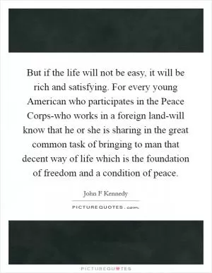 But if the life will not be easy, it will be rich and satisfying. For every young American who participates in the Peace Corps-who works in a foreign land-will know that he or she is sharing in the great common task of bringing to man that decent way of life which is the foundation of freedom and a condition of peace Picture Quote #1