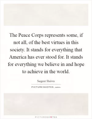 The Peace Corps represents some, if not all, of the best virtues in this society. It stands for everything that America has ever stood for. It stands for everything we believe in and hope to achieve in the world Picture Quote #1