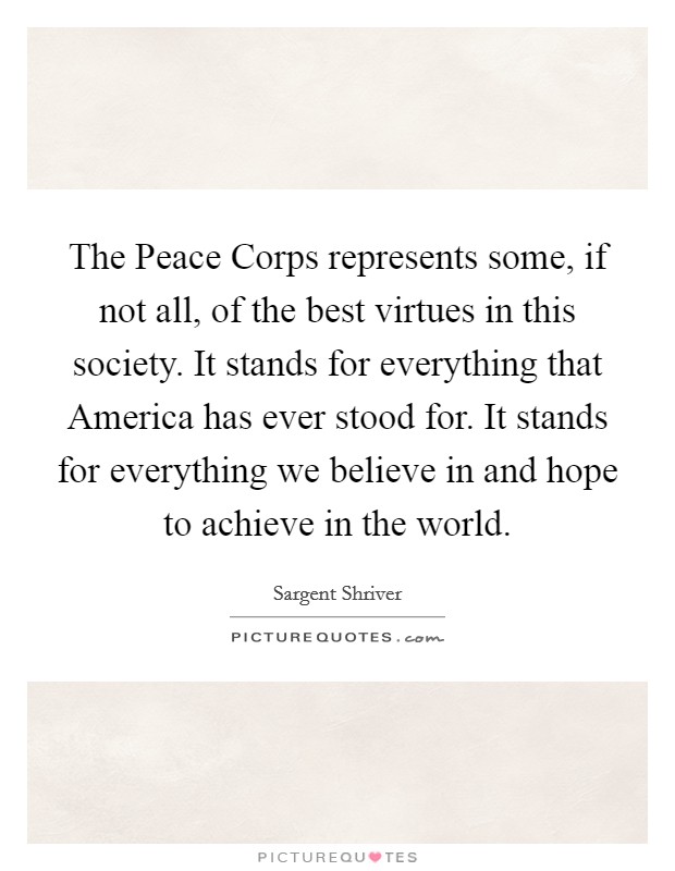 The Peace Corps represents some, if not all, of the best virtues in this society. It stands for everything that America has ever stood for. It stands for everything we believe in and hope to achieve in the world Picture Quote #1