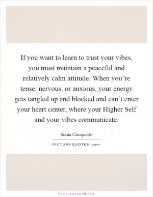 If you want to learn to trust your vibes, you must maintain a peaceful and relatively calm attitude. When you’re tense, nervous, or anxious, your energy gets tangled up and blocked and can’t enter your heart center, where your Higher Self and your vibes communicate Picture Quote #1