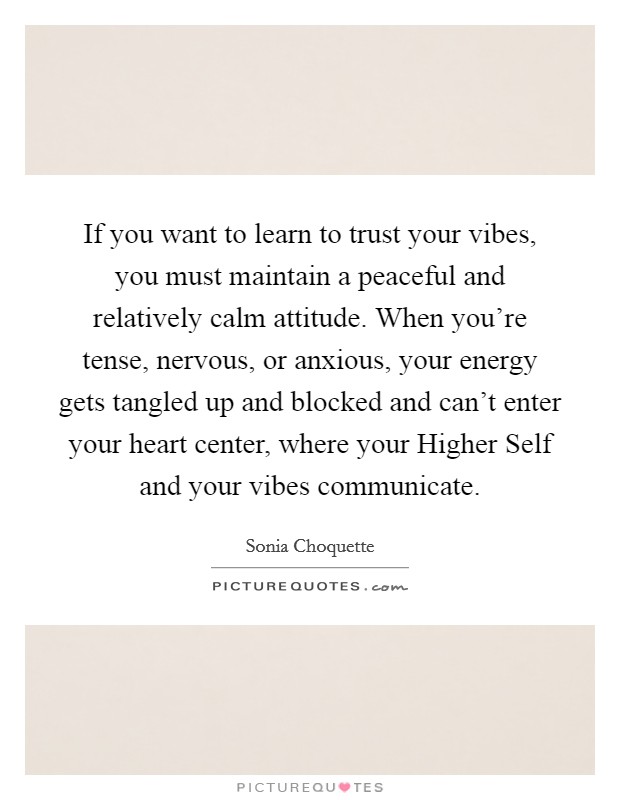 If you want to learn to trust your vibes, you must maintain a peaceful and relatively calm attitude. When you're tense, nervous, or anxious, your energy gets tangled up and blocked and can't enter your heart center, where your Higher Self and your vibes communicate Picture Quote #1