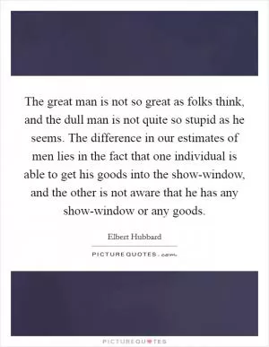 The great man is not so great as folks think, and the dull man is not quite so stupid as he seems. The difference in our estimates of men lies in the fact that one individual is able to get his goods into the show-window, and the other is not aware that he has any show-window or any goods Picture Quote #1