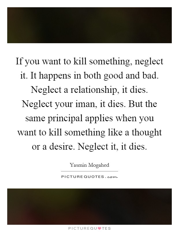 If you want to kill something, neglect it. It happens in both good and bad. Neglect a relationship, it dies. Neglect your iman, it dies. But the same principal applies when you want to kill something like a thought or a desire. Neglect it, it dies Picture Quote #1