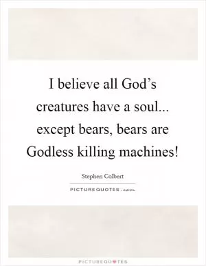 I believe all God’s creatures have a soul... except bears, bears are Godless killing machines! Picture Quote #1