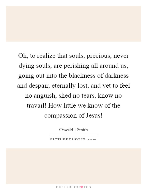 Oh, to realize that souls, precious, never dying souls, are perishing all around us, going out into the blackness of darkness and despair, eternally lost, and yet to feel no anguish, shed no tears, know no travail! How little we know of the compassion of Jesus! Picture Quote #1