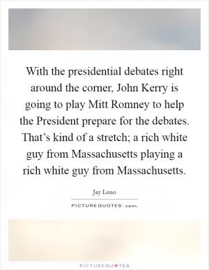 With the presidential debates right around the corner, John Kerry is going to play Mitt Romney to help the President prepare for the debates. That’s kind of a stretch; a rich white guy from Massachusetts playing a rich white guy from Massachusetts Picture Quote #1
