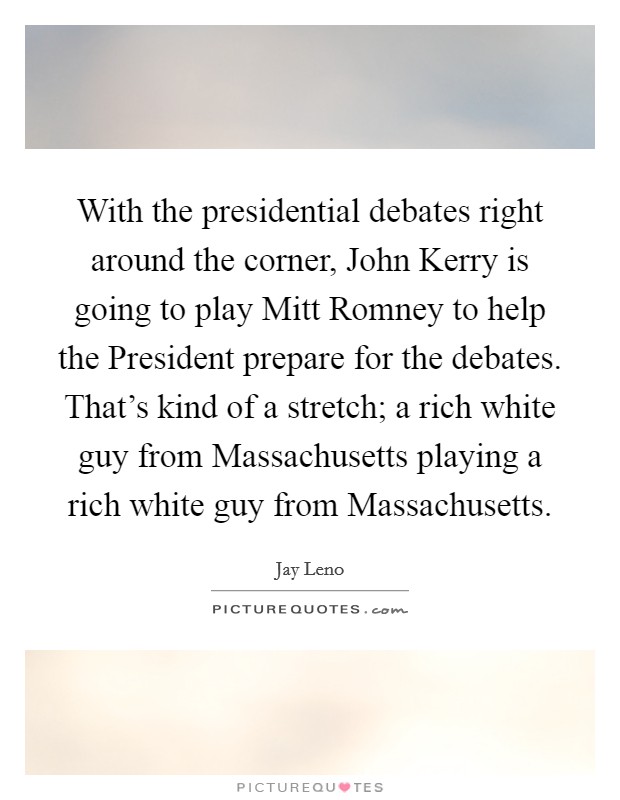 With the presidential debates right around the corner, John Kerry is going to play Mitt Romney to help the President prepare for the debates. That's kind of a stretch; a rich white guy from Massachusetts playing a rich white guy from Massachusetts Picture Quote #1