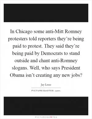 In Chicago some anti-Mitt Romney protesters told reporters they’re being paid to protest. They said they’re being paid by Democrats to stand outside and chant anti-Romney slogans. Well, who says President Obama isn’t creating any new jobs? Picture Quote #1