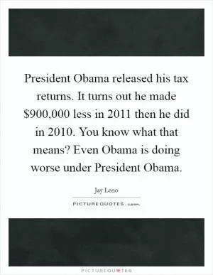 President Obama released his tax returns. It turns out he made $900,000 less in 2011 then he did in 2010. You know what that means? Even Obama is doing worse under President Obama Picture Quote #1