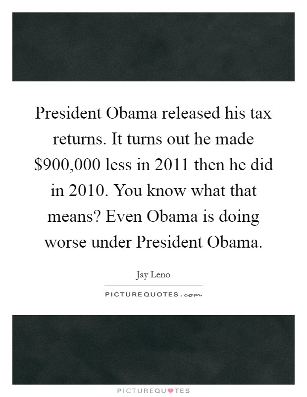 President Obama released his tax returns. It turns out he made $900,000 less in 2011 then he did in 2010. You know what that means? Even Obama is doing worse under President Obama Picture Quote #1