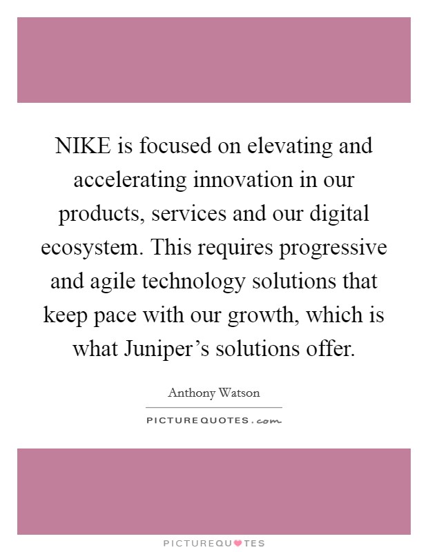 NIKE is focused on elevating and accelerating innovation in our products, services and our digital ecosystem. This requires progressive and agile technology solutions that keep pace with our growth, which is what Juniper's solutions offer Picture Quote #1