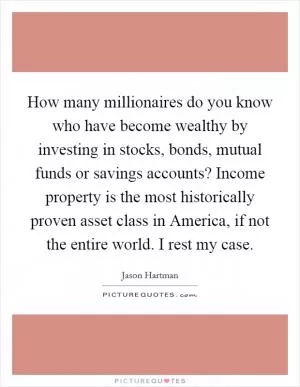 How many millionaires do you know who have become wealthy by investing in stocks, bonds, mutual funds or savings accounts? Income property is the most historically proven asset class in America, if not the entire world. I rest my case Picture Quote #1