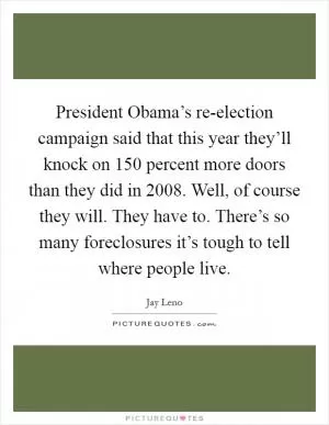 President Obama’s re-election campaign said that this year they’ll knock on 150 percent more doors than they did in 2008. Well, of course they will. They have to. There’s so many foreclosures it’s tough to tell where people live Picture Quote #1