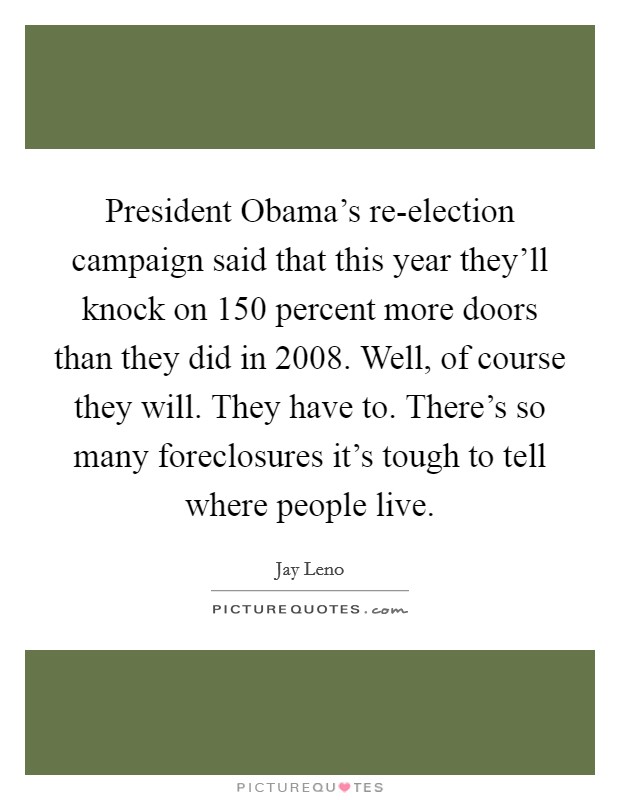 President Obama's re-election campaign said that this year they'll knock on 150 percent more doors than they did in 2008. Well, of course they will. They have to. There's so many foreclosures it's tough to tell where people live Picture Quote #1