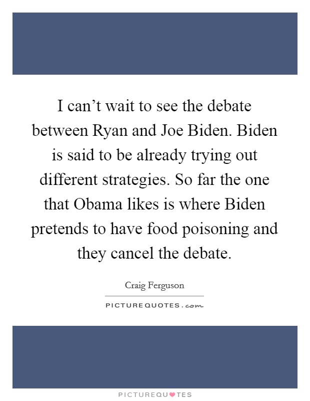 I can't wait to see the debate between Ryan and Joe Biden. Biden is said to be already trying out different strategies. So far the one that Obama likes is where Biden pretends to have food poisoning and they cancel the debate Picture Quote #1