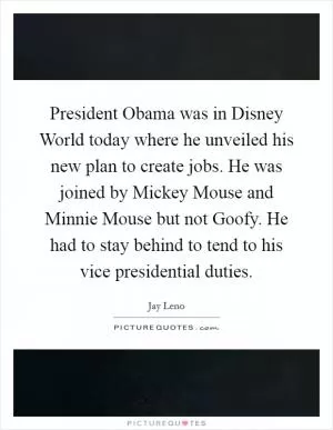 President Obama was in Disney World today where he unveiled his new plan to create jobs. He was joined by Mickey Mouse and Minnie Mouse but not Goofy. He had to stay behind to tend to his vice presidential duties Picture Quote #1