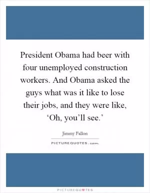 President Obama had beer with four unemployed construction workers. And Obama asked the guys what was it like to lose their jobs, and they were like, ‘Oh, you’ll see.’ Picture Quote #1