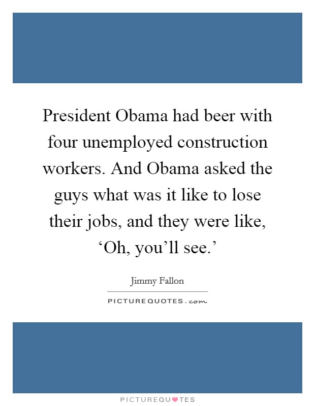 President Obama had beer with four unemployed construction workers. And Obama asked the guys what was it like to lose their jobs, and they were like, ‘Oh, you'll see.' Picture Quote #1