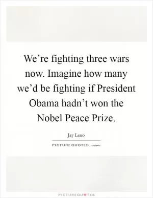 We’re fighting three wars now. Imagine how many we’d be fighting if President Obama hadn’t won the Nobel Peace Prize Picture Quote #1
