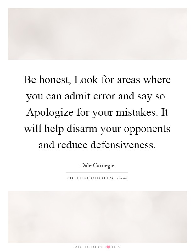 Be honest, Look for areas where you can admit error and say so. Apologize for your mistakes. It will help disarm your opponents and reduce defensiveness Picture Quote #1