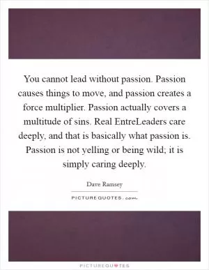 You cannot lead without passion. Passion causes things to move, and passion creates a force multiplier. Passion actually covers a multitude of sins. Real EntreLeaders care deeply, and that is basically what passion is. Passion is not yelling or being wild; it is simply caring deeply Picture Quote #1