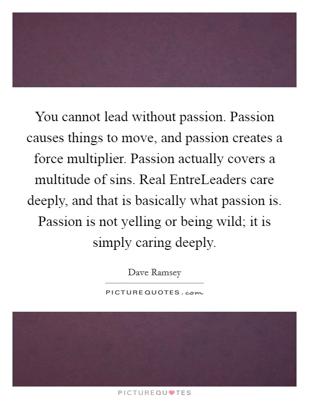 You cannot lead without passion. Passion causes things to move, and passion creates a force multiplier. Passion actually covers a multitude of sins. Real EntreLeaders care deeply, and that is basically what passion is. Passion is not yelling or being wild; it is simply caring deeply Picture Quote #1
