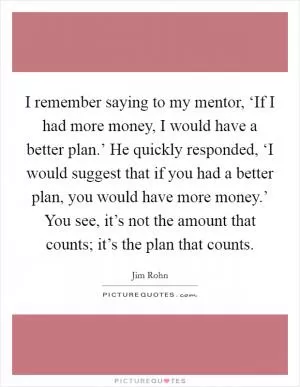I remember saying to my mentor, ‘If I had more money, I would have a better plan.’ He quickly responded, ‘I would suggest that if you had a better plan, you would have more money.’ You see, it’s not the amount that counts; it’s the plan that counts Picture Quote #1