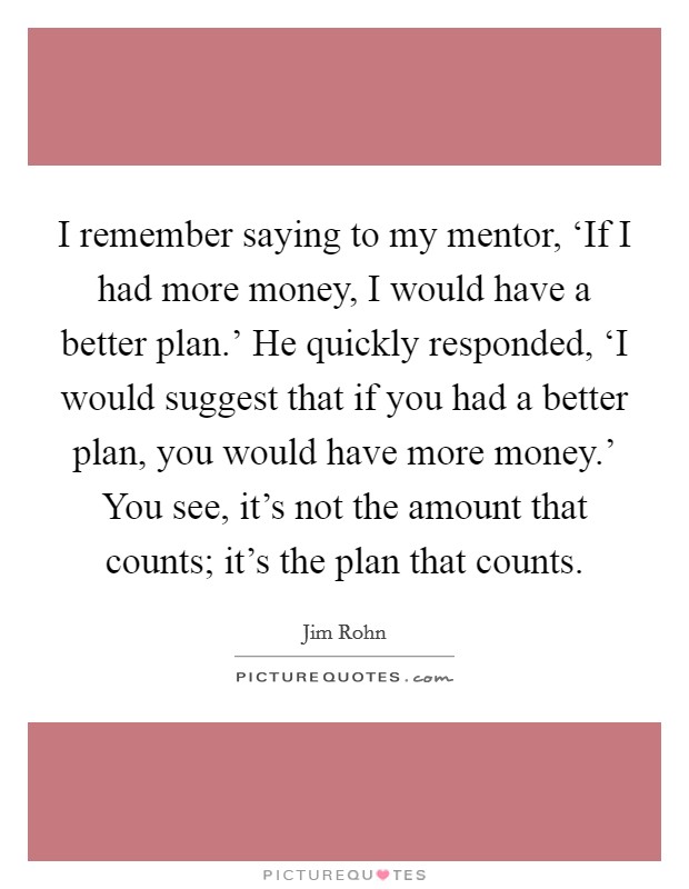 I remember saying to my mentor, ‘If I had more money, I would have a better plan.' He quickly responded, ‘I would suggest that if you had a better plan, you would have more money.' You see, it's not the amount that counts; it's the plan that counts Picture Quote #1