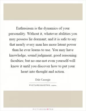 Enthusiasm is the dynamics of your personality. Without it, whatever abilities you may possess lie dormant; and it is safe to say that nearly every man has more latent power than he ever learns to use. You may have knowledge, sound judgment, good reasoning faculties; but no one-not even yourself-will know it until you discover how to put your heart into thought and action Picture Quote #1