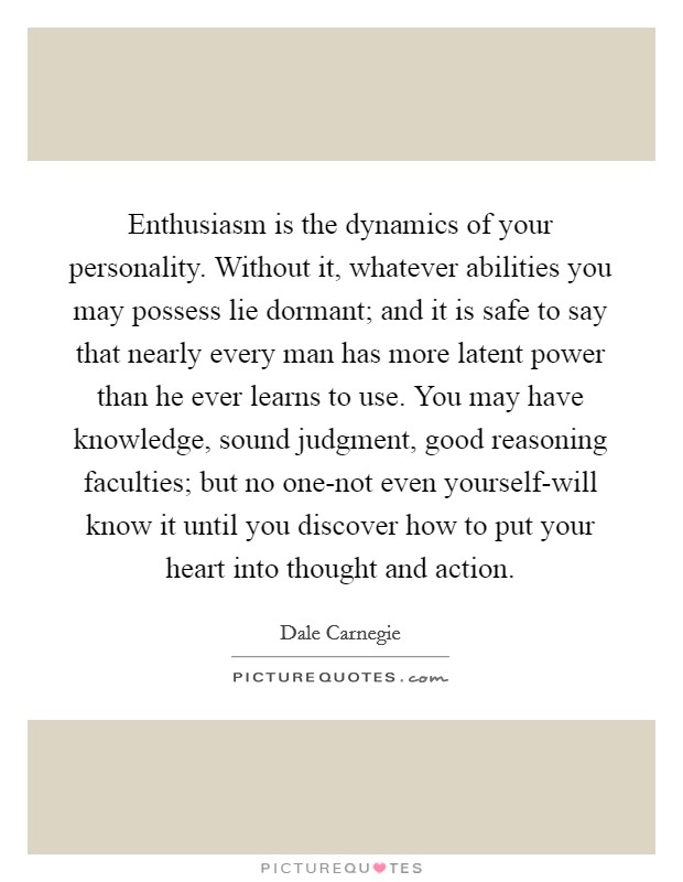 Enthusiasm is the dynamics of your personality. Without it, whatever abilities you may possess lie dormant; and it is safe to say that nearly every man has more latent power than he ever learns to use. You may have knowledge, sound judgment, good reasoning faculties; but no one-not even yourself-will know it until you discover how to put your heart into thought and action Picture Quote #1