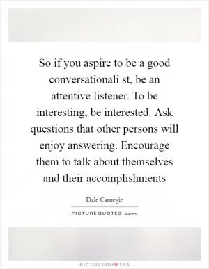 So if you aspire to be a good conversationali st, be an attentive listener. To be interesting, be interested. Ask questions that other persons will enjoy answering. Encourage them to talk about themselves and their accomplishments Picture Quote #1