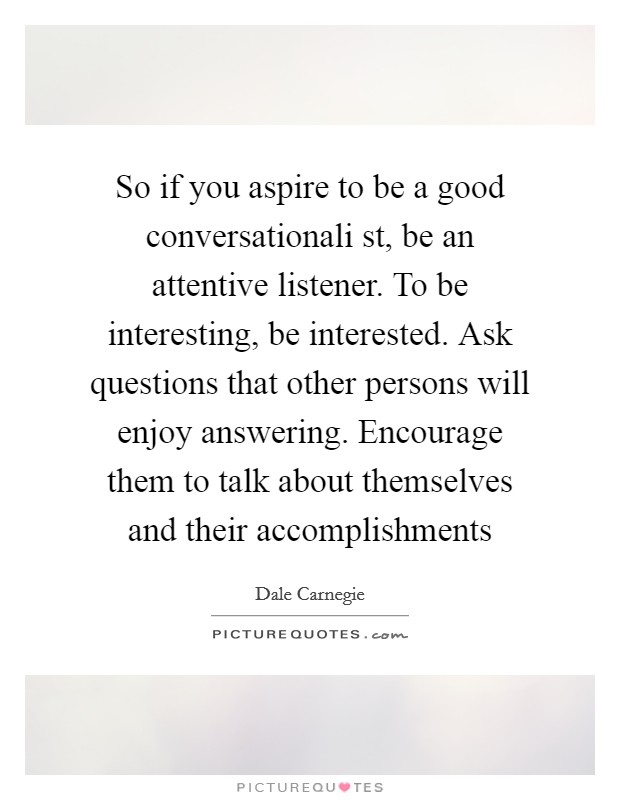 So if you aspire to be a good conversationali st, be an attentive listener. To be interesting, be interested. Ask questions that other persons will enjoy answering. Encourage them to talk about themselves and their accomplishments Picture Quote #1