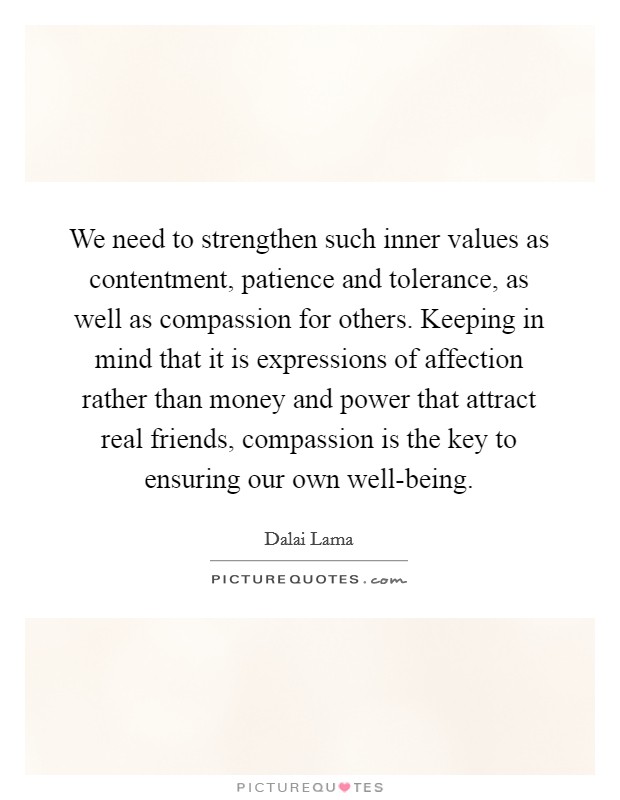 We need to strengthen such inner values as contentment, patience and tolerance, as well as compassion for others. Keeping in mind that it is expressions of affection rather than money and power that attract real friends, compassion is the key to ensuring our own well-being Picture Quote #1