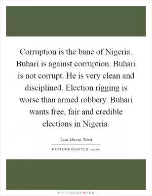 Corruption is the bane of Nigeria. Buhari is against corruption. Buhari is not corrupt. He is very clean and disciplined. Election rigging is worse than armed robbery. Buhari wants free, fair and credible elections in Nigeria Picture Quote #1