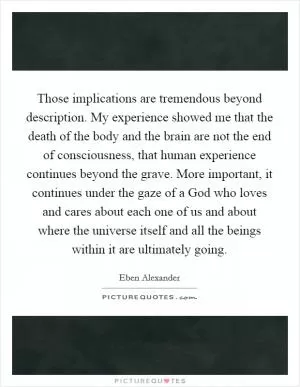 Those implications are tremendous beyond description. My experience showed me that the death of the body and the brain are not the end of consciousness, that human experience continues beyond the grave. More important, it continues under the gaze of a God who loves and cares about each one of us and about where the universe itself and all the beings within it are ultimately going Picture Quote #1