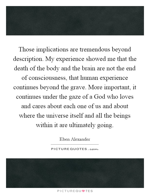 Those implications are tremendous beyond description. My experience showed me that the death of the body and the brain are not the end of consciousness, that human experience continues beyond the grave. More important, it continues under the gaze of a God who loves and cares about each one of us and about where the universe itself and all the beings within it are ultimately going Picture Quote #1