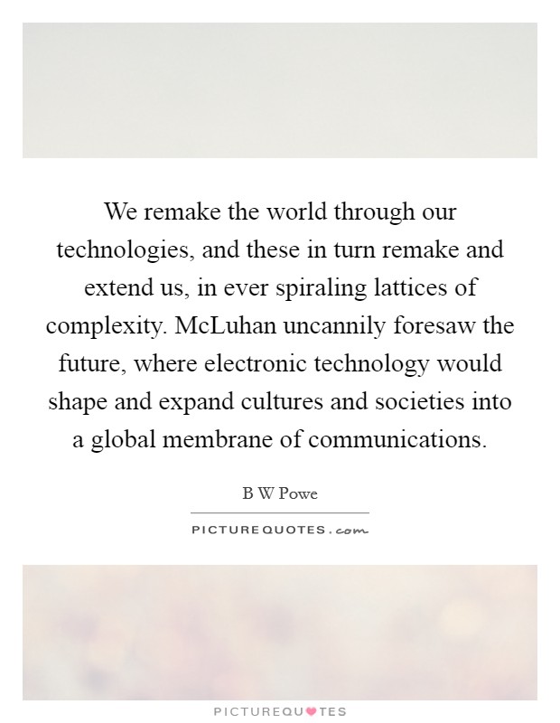 We remake the world through our technologies, and these in turn remake and extend us, in ever spiraling lattices of complexity. McLuhan uncannily foresaw the future, where electronic technology would shape and expand cultures and societies into a global membrane of communications Picture Quote #1
