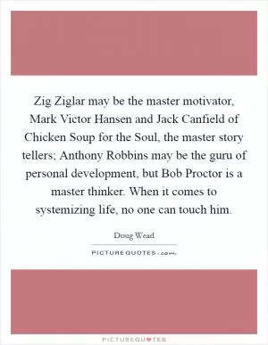 Zig Ziglar may be the master motivator, Mark Victor Hansen and Jack Canfield of Chicken Soup for the Soul, the master story tellers; Anthony Robbins may be the guru of personal development, but Bob Proctor is a master thinker. When it comes to systemizing life, no one can touch him Picture Quote #1