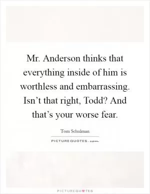 Mr. Anderson thinks that everything inside of him is worthless and embarrassing. Isn’t that right, Todd? And that’s your worse fear Picture Quote #1