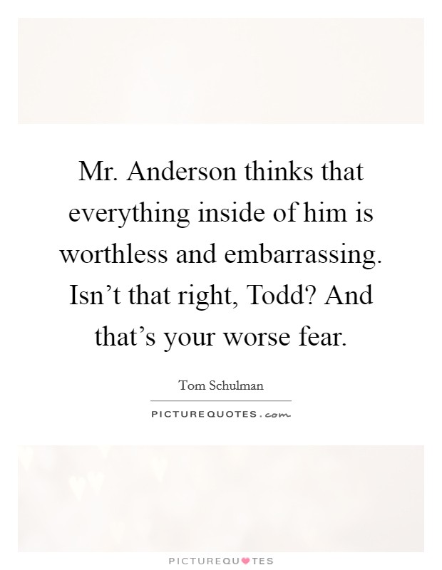 Mr. Anderson thinks that everything inside of him is worthless and embarrassing. Isn't that right, Todd? And that's your worse fear Picture Quote #1