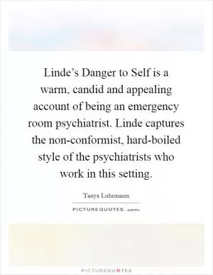 Linde’s Danger to Self is a warm, candid and appealing account of being an emergency room psychiatrist. Linde captures the non-conformist, hard-boiled style of the psychiatrists who work in this setting Picture Quote #1